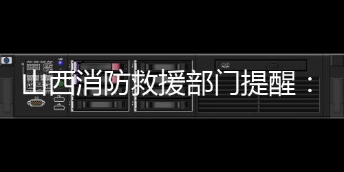 山西消防救援部门提醒:强化督查检查,消除盲区死角